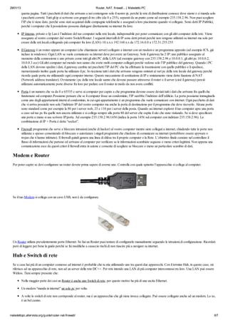 29/01/13

Router, NAT, firewall... | Maledetto PC

questa pagina. Tutti i pacchetti di dati che arrivano a noi contengono solo il nostro ip, perchè la rete di distribuzione conosce dove siamo e ci manda solo
i pacchetti corretti. Tutti gli ip si scrivono con gruppi di tre cifre (da 0 a 255), separati da un punto come ad esempio 235.158.2.96. Non puoi scegliere
l’IP che ti viene dato, perchè sono stati acquistati dalle compagnie telefoniche e assegnati a loro piacimento quando vi collegate. Sono detti IP Pubblici,
perchè i computer che li possiedono possono dialogare direttamente su internet fra loro.
IP Interno, privato o Ip Lan è l’indirizzo del tuo computer nella rete locale, indispensabile per poter comunicare con gli altri computer della rete. Viene
assegnato al vostro computer dal vostro Switch/Router. I seguenti intervalli di IP sono detti privati perchè non vengono utilizzati su internet ma solo per
creare delle reti locali collegando più computer fra loro (LAN): 10.x.x.x 192.168.x.x da 172.16.0.0 a 172.31.255.255
Il Gateway è un router oppure un computer (che chiamiamo server) collegato a internet con un modem e un programma apposito (ad esempio ICS, già
incluso in windows). Ogni LAN se vuole comunicare su internet deve poi avere un Gateway. Solo il gateway ha 2 IP: uno pubblico assegnato al
momento della connessione e uno privato come tutti gli altri PC della LAN (ad esempio gateway con 235.158.2.96 e 10.0.0.1, gli altri pc 10.0.0.2,
10.0.0.3 ecc) Gli altri computer nel mondo non sanno che avete molti computer collegati perchè vedono solo l’IP pubblico del gateway. Quando i PC
della LAN devono spedire i dati, il gateway cambia nei pacchetti l’IP del PC che ha effettuato la trasmissione con quello pubblico e li spedisce,
memorizzando inoltre quale porta ha utilizzato il pc. In ricezione tutti i dati che arrivano vengono smistati ai vari pc della rete locale dal gateway perchè
ricorda quale porta sta utilizzando ogni computer interno. Questo meccanismo di sostituzione di IP e smistamento viene detto funzione di NAT
(Network address translator). Ovviamente i pc della rete locale sanno che devono passare attraverso il router o il server (cioè il gateway) perciò
utilizzano automaticamente porte diverse fra loro per parlare con il router in modo da non avere conflitti.
Porta è un numero che va da 0 a 65535 e serve ai computer per capire a che programma devono essere deviati tutti i dati che arrivano fra quelli che
funzionano sul computer.Possiamo pensare che se il computer fosse un condominio, l’IP sarebbe l’indirizzo dell’edificio. La porta possiamo immaginarla
come uno degli appartamenti interni al condominio, in cui ogni appartamento è un programma che vuole comunicare con internet. Ogni pacchetto di dati
che vi arriva possiede non solo l’indirizzo IP del vostro computer ma anche la porta di destinazione per il programma che deve riceverlo. Alcune porte
sono standard come per esempio la 80 per i server web, 25 e 110 per i server della posta. Quando usi internet explorer il tuo computer apre una porta
a caso sul tuo pc fra quelle non ancora utilizzate e si collega sempre alla porta 80 del server che ospita il sito che state visitando. Se si deve specificare
una porta a mano si usa scrivere IP:porta. Ad esempio 235.158.2.96:1456 (indica la porta 1456 sul computer con indirizzo 235.158.2.96). La
combinazione di IP + Porta è detta “socket”.
Firewall: programma che serve a bloccare intrusioni (anche di hacker) al vostro computer mentre siete collegati a internet, chiudendo tutte le porte non
utilizzate e spesso consentendo di bloccare o autorizzare i singoli programmi che chiedono di comunicare su internet (potrebbero essere spyware o
trojan che ti hanno infettato). Il firewall quindi genera una linea di difesa tra il proprio computer e la Rete. L’obiettivo finale consiste nel controllare il
flusso di informazioni che partono ed arrivano al computer per verificare se le informazioni scambiate seguono o meno criteri legittimi. Non appena una
comunicazione esce da questi criteri il firewall entra in azione e consente di scegliere se bloccare o meno un particolare scambio di dati.

Modem e Router
Per poter capire se devi configurare un router dovete prima sapere di averne uno. Controlla con quale spinotto l’apparecchio si collega al computer.

Se il tuo Modem si collega con un cavo USB, non è da configurare.

Un Router utilizza prevalentemente porte Ethernet. Se hai un Router puoi tentare di configurarlo manualmente seguendo le istruzioni di configurazione. Ricordati
però di leggere per bene la guida perchè se fai modifiche a casaccio rischi di non riuscire più a navigare su internet.

Hub e Switch di rete
Se a casa hai più di un computer connesso ad internet è probabile che tu stia utilizzando uno tra questi due apparecchi. Con il termine Hub, in questo caso, mi
riferisco ad un apparecchio di rete, non ad un server della rete DC++. Per rete intendo una LAN di più computer interconnessi tra loro. Una LAN può essere
Wirless. Tieni sempre presente che:
Nella maggior parte dei casi un Router è anche uno Switch di rete, per questo motivo ha più di una uscita Ethernet.
Un modem “manda in internet” un solo pc per volta.
A volte lo switch di rete non corrisponde al router, ma è un apparecchio che gli viene invece collegato. Può essere collegato anche ad un modem. Lo so,
è un bel casino.

maledettopc.altervista.org/guide/router-nat-firewall/

6/7

 