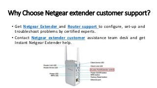 Why Choose Netgear extender customer support?
• Get Netgear Extender and Router support to configure, set-up and
troubleshoot problems by certified experts.
• Contact Netgear extender customer assistance team desk and get
Instant Netgear Extender help.
 