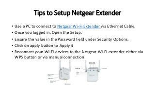 Tips to Setup Netgear Extender
• Use a PC to connect to Netgear Wi-Fi Extender via Ethernet Cable.
• Once you logged in, Open the Setup.
• Ensure the value in the Password field under Security Options.
• Click on apply button to Apply it
• Reconnect your Wi-Fi devices to the Netgear Wi-Fi extender either via
WPS button or via manual connection
 