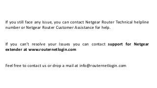 If you still face any Issue, you can contact Netgear Router Technical helpline
number or Netgear Router Customer Assistance for help.
If you can’t resolve your Issues you can contact support for Netgear
extender at www.routernetlogin.com
Feel free to contact us or drop a mail at info@routernetlogin.com
 