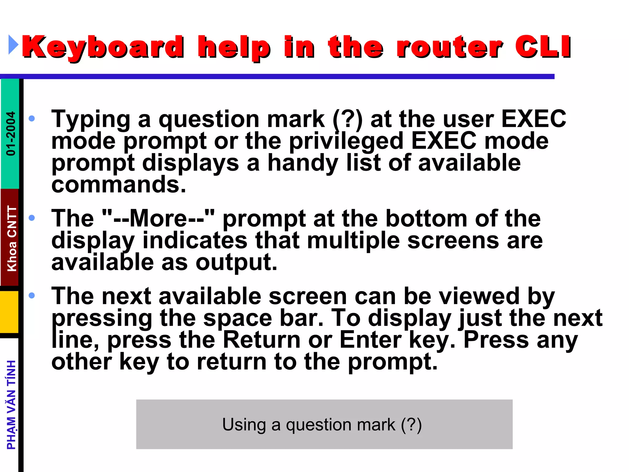 Keyboard help in the router CLI   Typing a question mark (?) at the user EXEC mode prompt or the privileged EXEC mode prompt displays a handy list of available commands.  The &quot;--More--&quot; prompt at the bottom of the display indicates that multiple screens are available as output.  The next available screen can be viewed by pressing the space bar. To display just the next line, press the Return or Enter key. Press any other key to return to the prompt.  