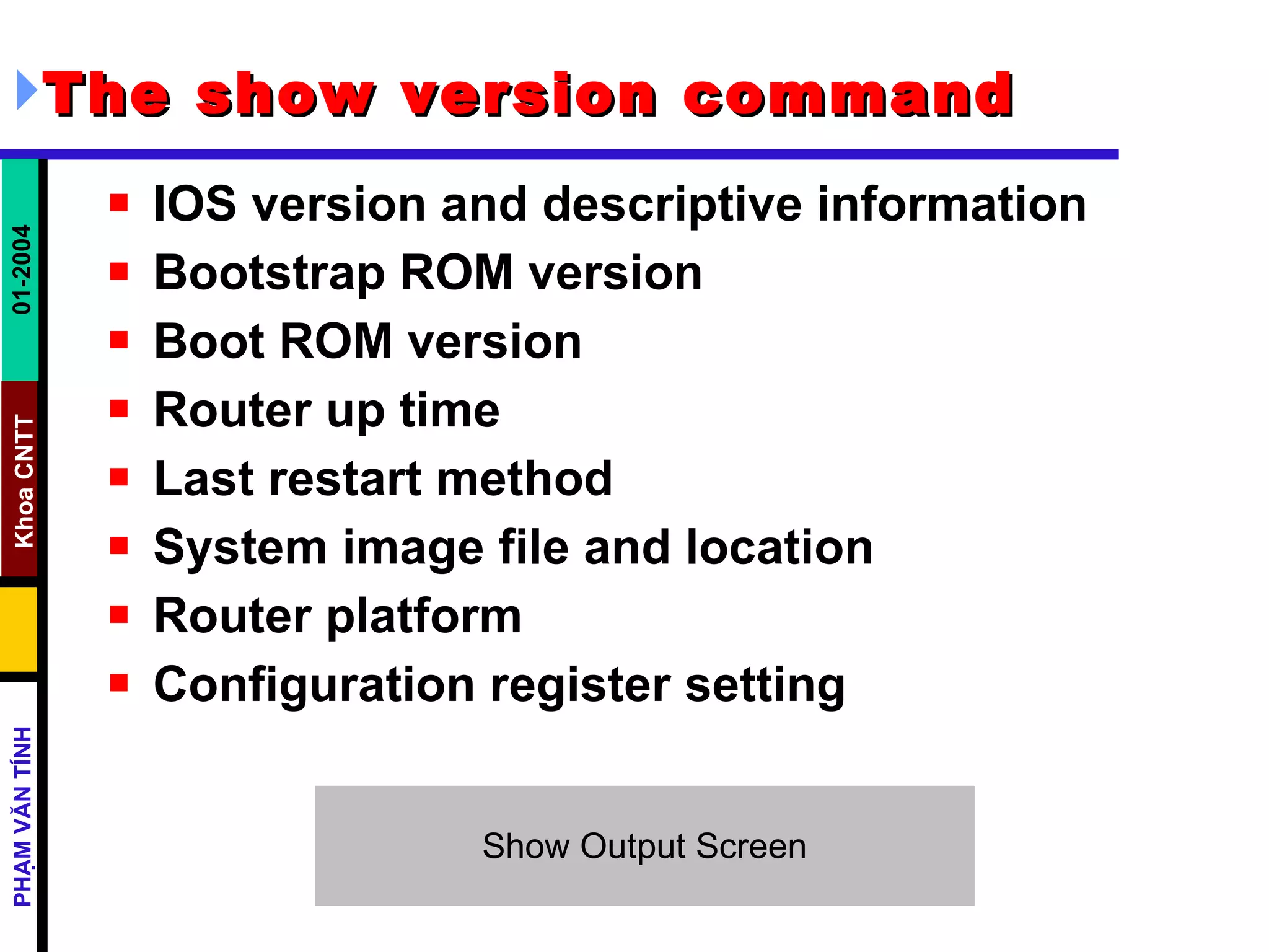 The show version command   IOS version and descriptive information  Bootstrap ROM version  Boot ROM version  Router up time  Last restart method  System image file and location  Router platform  Configuration register setting  
