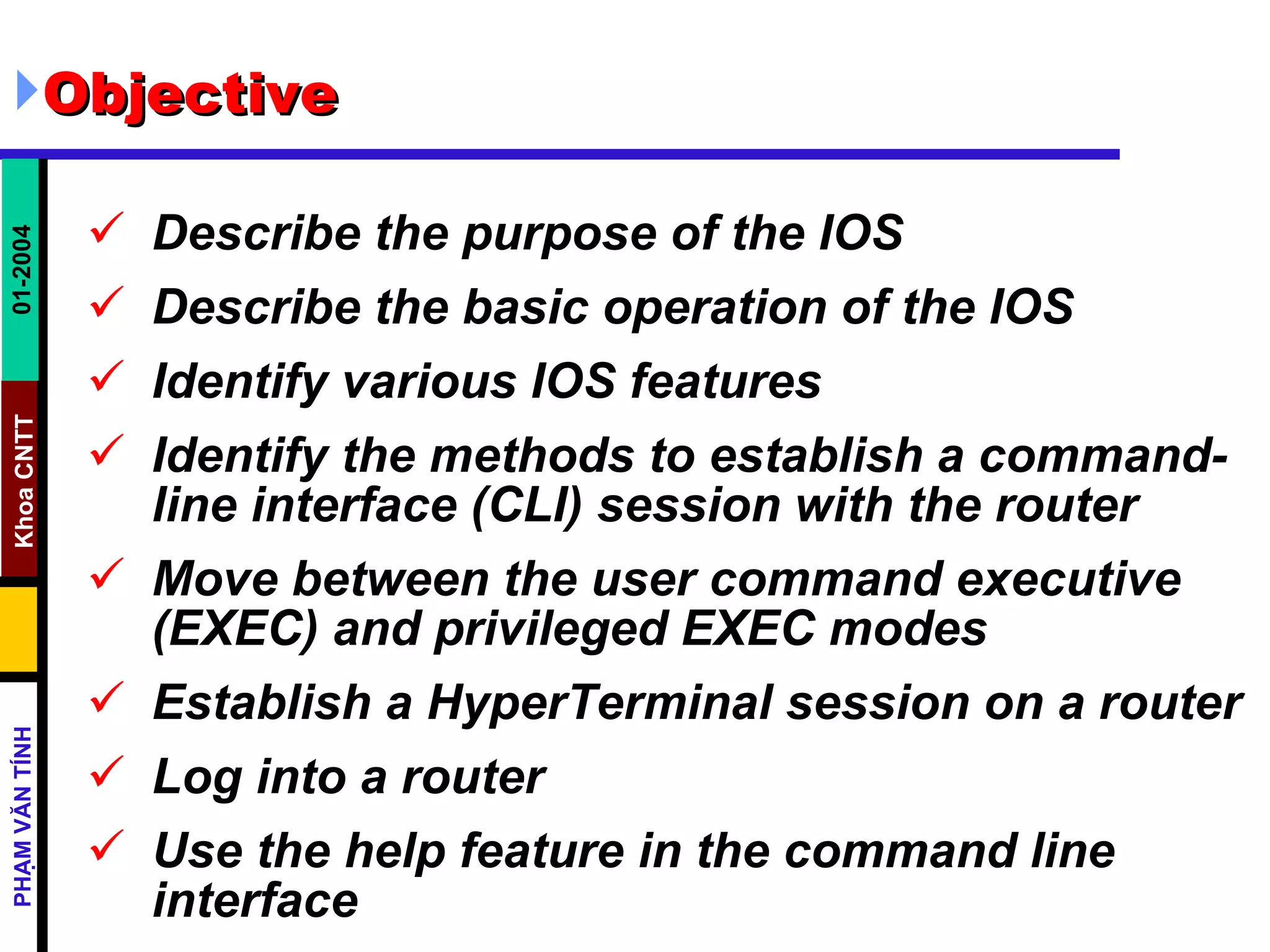Objective Describe the purpose of the IOS  Describe the basic operation of the IOS  Identify various IOS features  Identify the methods to establish a command-line interface (CLI) session with the router  Move between the user command executive (EXEC) and privileged EXEC modes  Establish a HyperTerminal session on a router  Log into a router  Use the help feature in the command line interface   