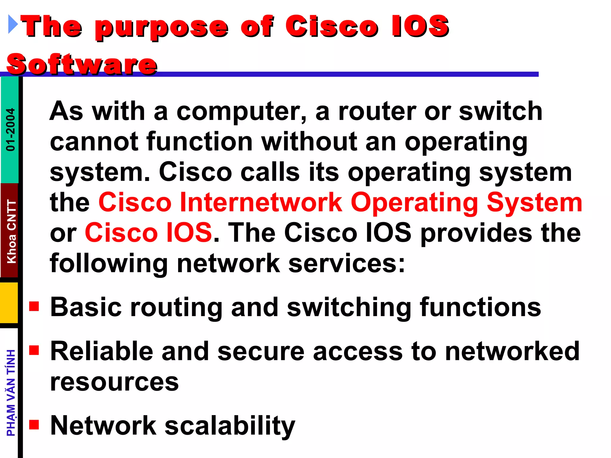 The purpose of Cisco IOS Software   As with a computer, a router or switch cannot function without an operating system. Cisco calls its operating system the  Cisco Internetwork Operating System  or  Cisco IOS . The Cisco IOS provides the following network services:  Basic routing and switching functions  Reliable and secure access to networked resources  Network scalability  