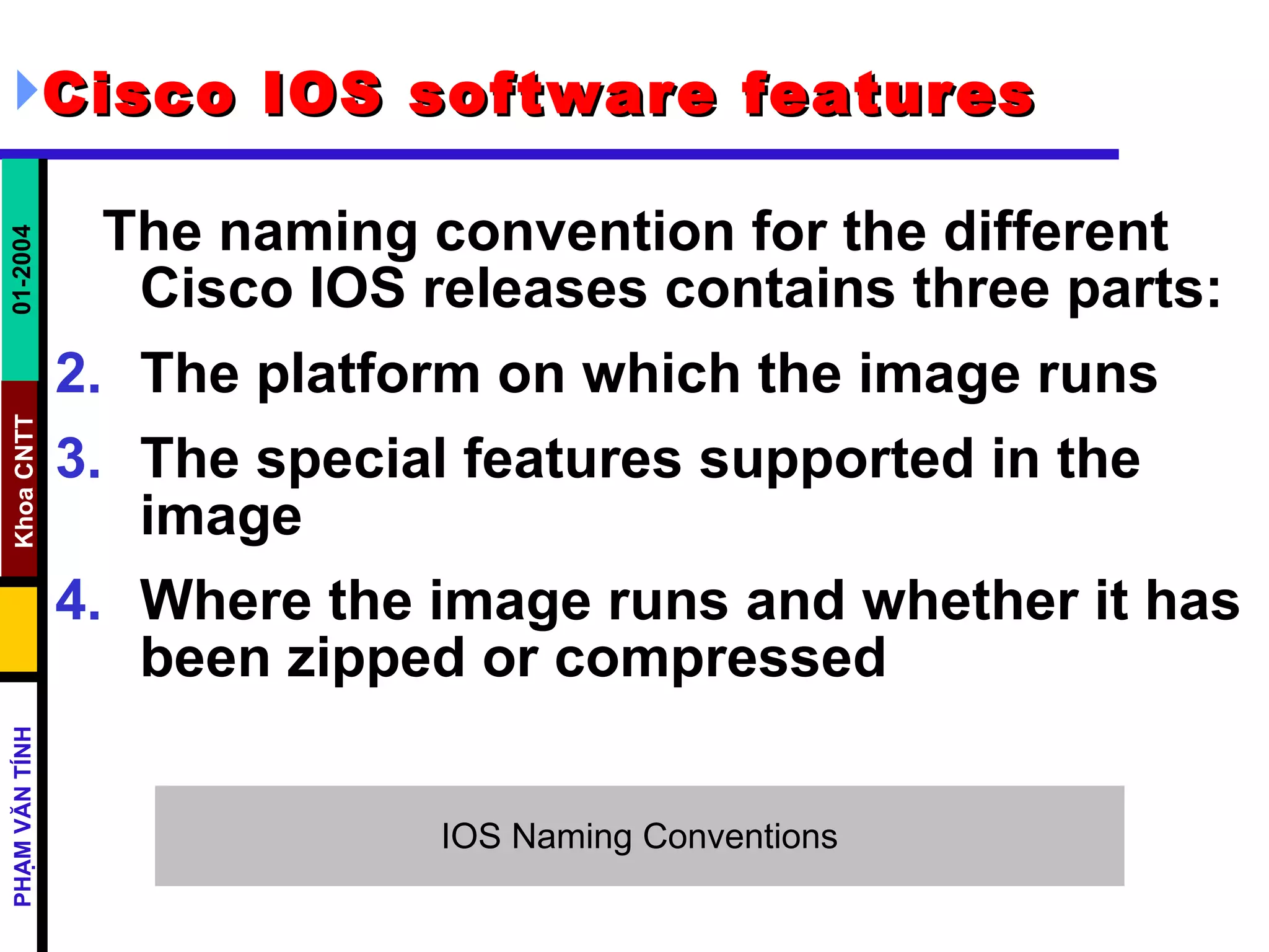 Cisco IOS software features   The naming convention for the different Cisco IOS releases contains three parts:  The platform on which the image runs  The special features supported in the image  Where the image runs and whether it has been zipped or compressed  