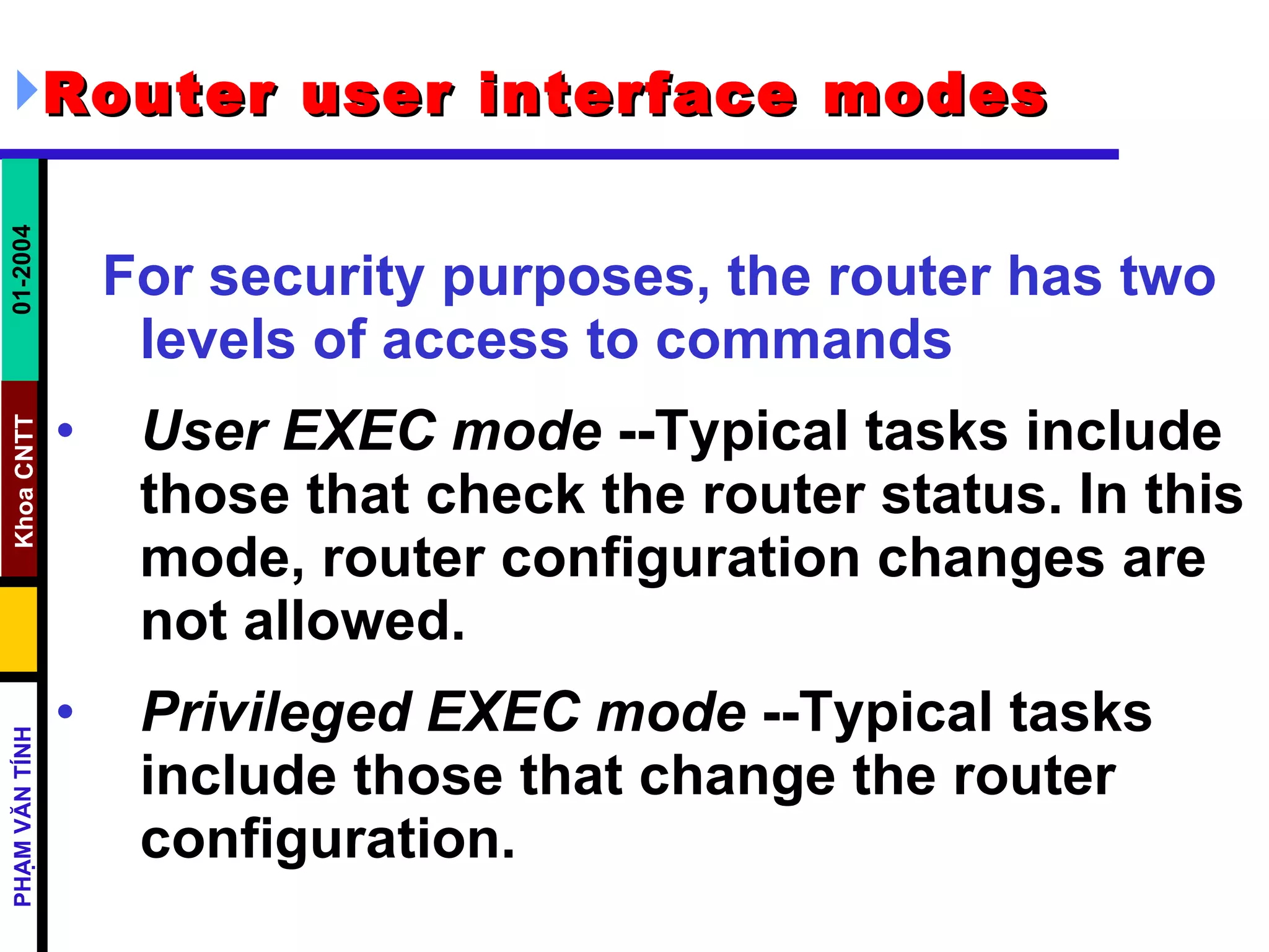 Router user interface modes   For security purposes, the router has two levels of access to commands   User EXEC mode  --Typical tasks include those that check the router status. In this mode, router configuration changes are not allowed.  Privileged EXEC mode  --Typical tasks include those that change the router configuration.  