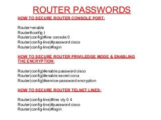 ROUTER PASSWORDS
HOW TO SECURE ROUTER CONSOLE PORT:
Router>enable
Router#config t
Router(config)#line console 0
Router(config-line)#password cisco
Router(config-line)#login
HOW TO SECURE ROUTER PRIVILEDGE MODE & ENABLING
THE ENCRYPTION:
Router(config)#enable password cisco
Router(config)#enable secret ccna
Router(config)#service-password encryption
HOW TO SECURE ROUTER TELNET LINES:
Router(config-line)#line vty 0 4
Router(config-line)#password cisco
Router(config-line)#login
 