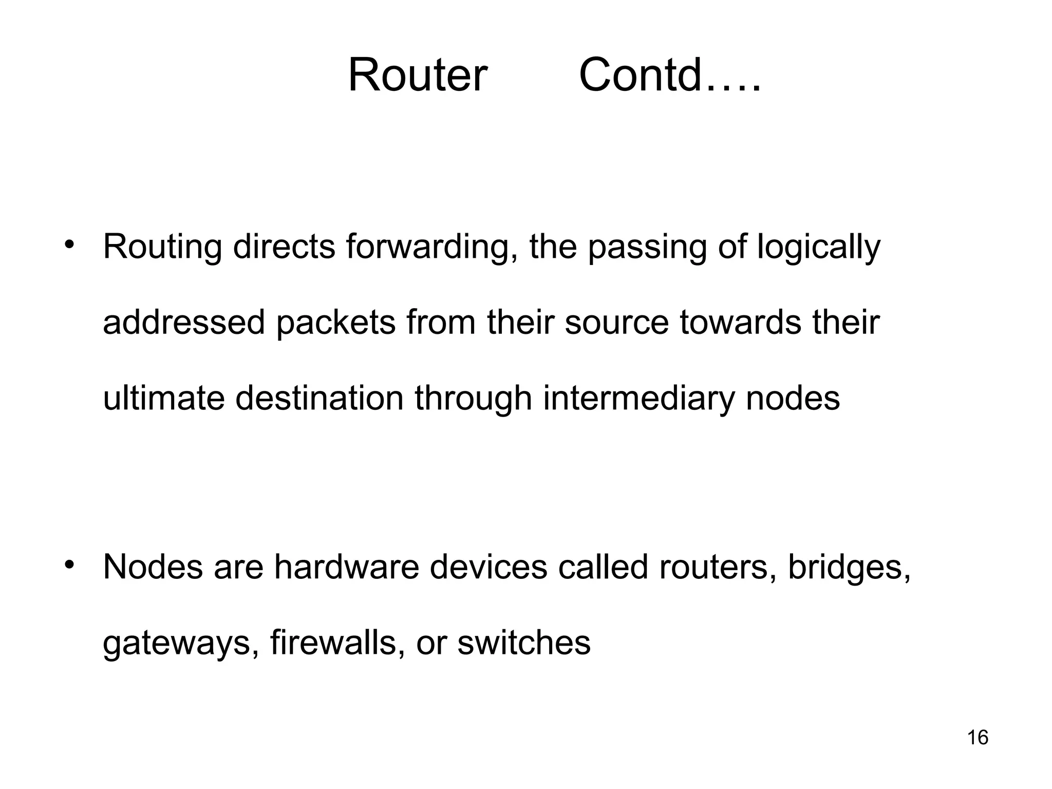 Router          Contd….


• Routing directs forwarding, the passing of logically

  addressed packets from their source towards their

  ultimate destination through intermediary nodes



• Nodes are hardware devices called routers, bridges,

  gateways, firewalls, or switches

                                                         16
 
