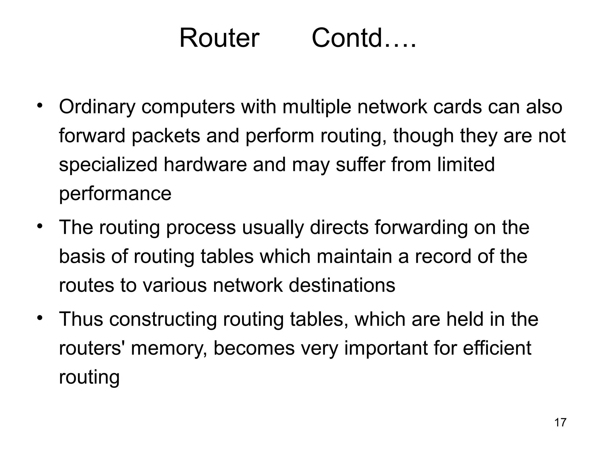 Router         Contd….

• Ordinary computers with multiple network cards can also
  forward packets and perform routing, though they are not
  specialized hardware and may suffer from limited
  performance
• The routing process usually directs forwarding on the
  basis of routing tables which maintain a record of the
  routes to various network destinations
• Thus constructing routing tables, which are held in the
  routers' memory, becomes very important for efficient
  routing

                                                            17
 