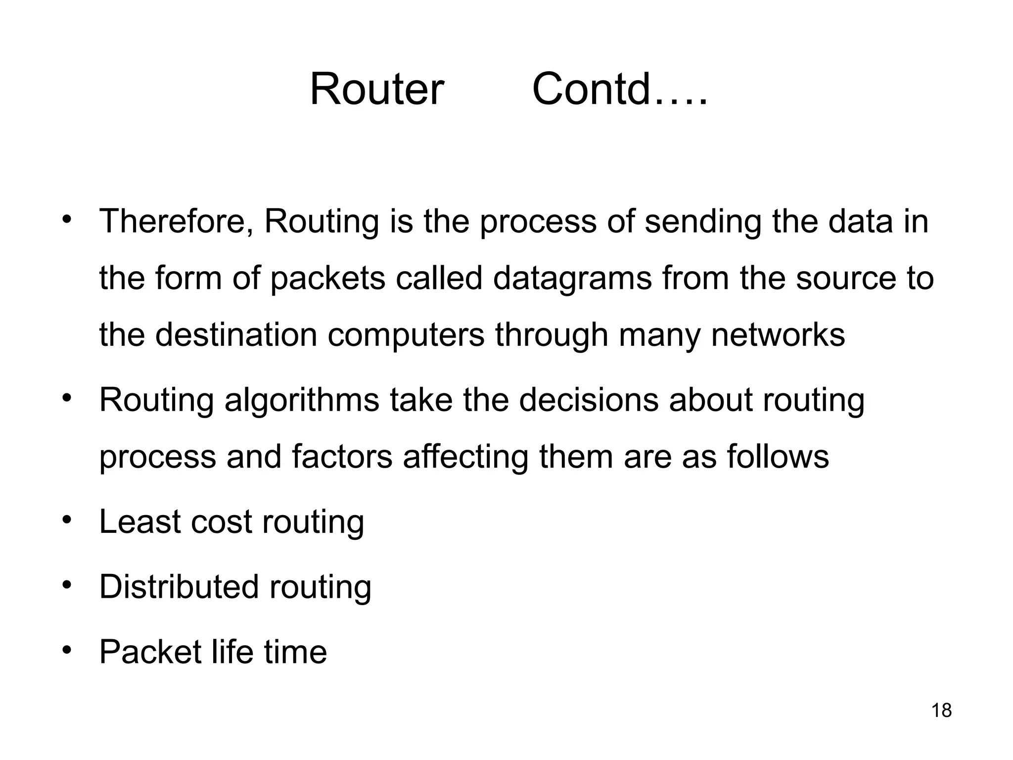 Router         Contd….

• Therefore, Routing is the process of sending the data in
  the form of packets called datagrams from the source to
  the destination computers through many networks
• Routing algorithms take the decisions about routing
  process and factors affecting them are as follows
• Least cost routing
• Distributed routing
• Packet life time
                                                             18
 