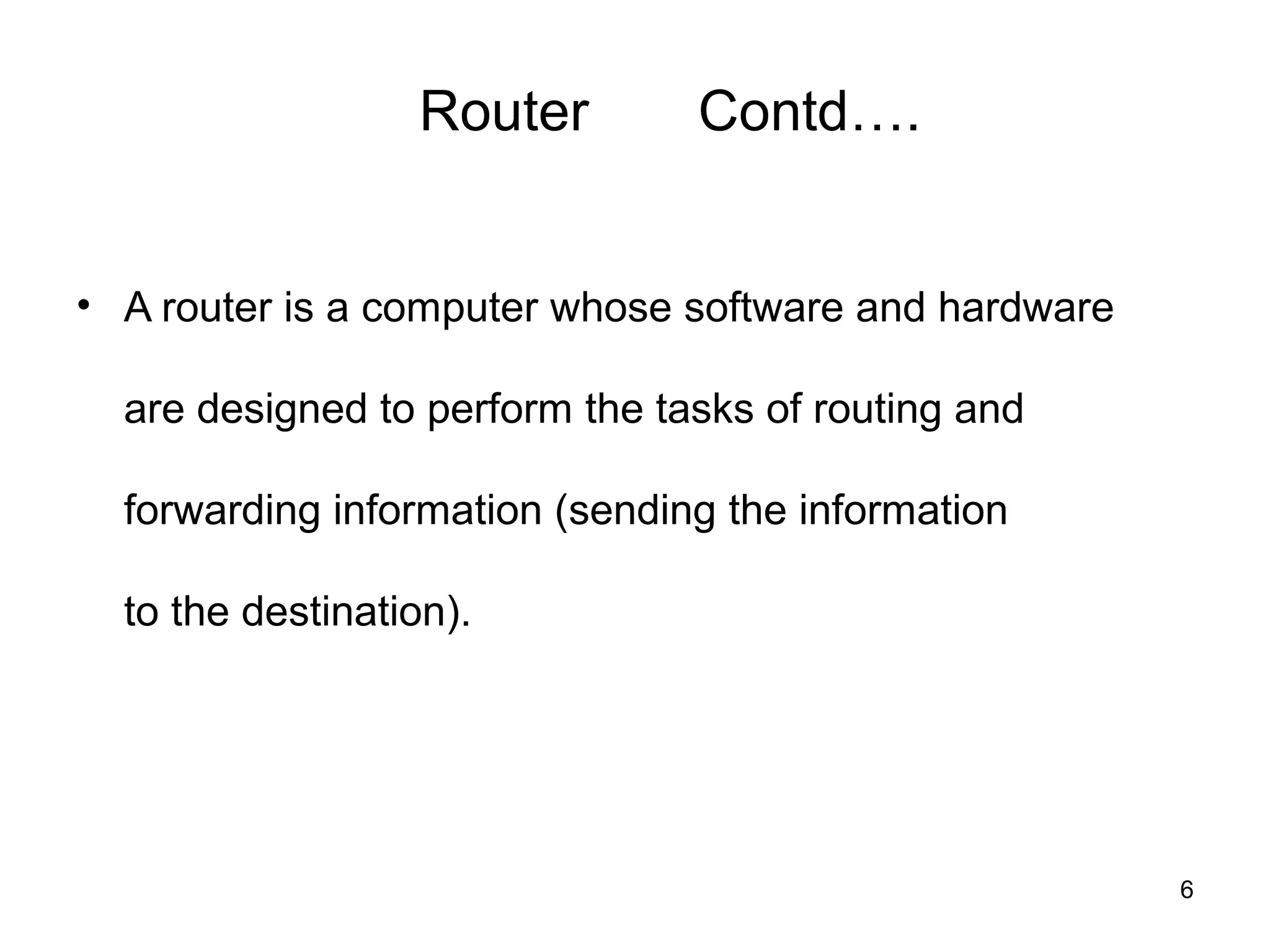 Router        Contd….


• A router is a computer whose software and hardware

  are designed to perform the tasks of routing and

  forwarding information (sending the information

  to the destination).




                                                       6
 