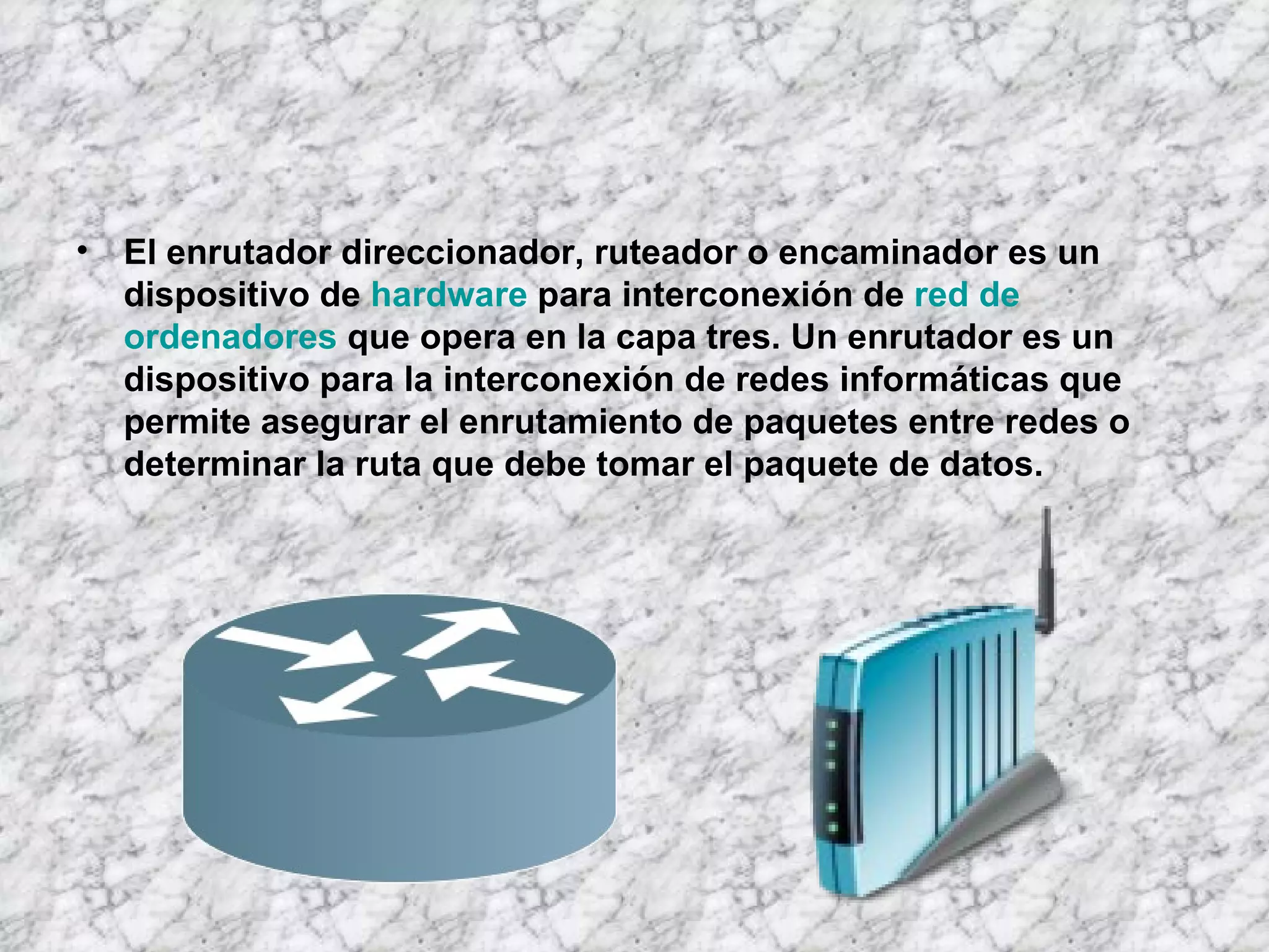 El enrutador direccionador, ruteador o encaminador es un dispositivo de hardware para interconexión de red de ordenadores que opera en la capa tres. Un enrutador es un dispositivo para la interconexión de redes informáticas que permite asegurar el enrutamiento de paquetes entre redes o determinar la ruta que debe tomar el paquete de datos.