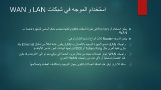 ‫شبكات‬ ‫في‬ ‫الموجه‬ ‫استخدام‬LAN‫و‬WAN
‫ال‬ ‫استخدام‬ ‫يمكن‬Routers‫شبكات‬ ‫تجزئة‬ ‫في‬LAN‫ب‬ ‫خاصة‬ ‫كأجهزة‬ ‫أساسي‬ ‫بشكل‬ ‫تستخدم‬ ‫ولكنها‬
WAN
‫الموجه‬ ‫يؤمن‬Router‫وهي‬ ‫لإلدارة‬ ‫أساسية‬ ‫أنواع‬ ‫ثالث‬:
.1‫واجهات‬LAN:‫ب‬ ‫باالتصال‬ ‫التوجيه‬ ‫ألجهزة‬ ‫تسمح‬LAN‫أشكال‬ ‫من‬ ‫شكال‬ ‫عادة‬ ‫ويكون‬Ethernet‫وقد‬
‫مثل‬ ‫أخرى‬ ‫تقنية‬ ‫يكون‬Token Ring‫أو‬FDDI(‫األلياف‬ ‫من‬ ‫الموزعة‬ ‫البيانات‬ ‫واجهة‬)
.2‫واجهات‬WAN:‫ي‬ ‫وقد‬ ‫االنترنت‬ ‫إلى‬ ‫أو‬ ‫بعيد‬ ‫موقع‬ ‫إلى‬ ‫الخدمة‬ ‫مزود‬ ‫خالل‬ ‫من‬ ‫بعيدة‬ ‫اتصاالت‬ ‫توفر‬‫كون‬
‫واجهات‬ ‫من‬ ‫عدد‬ ‫ألي‬ ‫أو‬ ‫تسلسلية‬ ‫االتصال‬ ‫هذه‬WAN‫األخرى‬
.3‫اإلدارة‬ ‫منافذ‬:‫وإصالحها‬ ‫أخطائه‬ ‫واستكشاف‬ ‫التوجيه‬ ‫جهاز‬ ‫لتكوين‬ ‫اتصاالت‬ ‫المنافذ‬ ‫هذه‬ ‫توفر‬
 