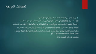 ‫الموجه‬ ‫تعليمات‬
‫أهمها‬ ‫نذكر‬ ‫ولكن‬ ‫بالموجه‬ ‫الخاصة‬ ‫التعليمات‬ ‫من‬ ‫العديد‬ ‫يوجد‬
en:‫ل‬ ‫اختصار‬enable‫الموجه‬ ‫تعليمات‬ ‫بإدخال‬ ‫لنبدأ‬ ‫كتابتها‬ ‫يجب‬ ‫والتي‬ ‫األولى‬ ‫التعليمة‬ ‫وهي‬
Conf t:‫ل‬ ‫اختصار‬configur terminal‫اإلعدادات‬ ‫ببدء‬ ‫نقوم‬ ‫أن‬ ‫يمكن‬ ‫خاللها‬ ‫من‬ ‫التي‬ ‫التعليمة‬ ‫وهي‬
sh ip route:‫ل‬ ‫اختصار‬show ip route‫للموجه‬ ‫التوجيه‬ ‫جدول‬ ‫نرى‬ ‫أن‬ ‫يمكننا‬ ‫خاللها‬ ‫ومن‬
‫التعليمة‬ ‫استخدام‬ ‫يمكن‬show‫أو‬sh‫مثل‬ ‫الداخلية‬ ‫بالقطع‬ ‫الخاصة‬ ‫اإلصدارات‬ ‫لمعرفة‬show flash–
show rom–show version.....‫إلخ‬
‫تباعا‬ ‫التعليمات‬ ‫باقي‬ ‫على‬ ‫سنتعرف‬
 