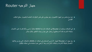 ‫التوجيه‬ ‫جهاز‬Router
‫المك‬ ‫سطح‬ ‫بكمبيوتر‬ ‫الخاصة‬ ‫المكونات‬ ‫نفس‬ ‫على‬ ‫يحتوي‬ ‫وهو‬ ‫الكمبيوتر‬ ‫أجهزة‬ ‫من‬ ‫خاص‬ ‫نوع‬ ‫هو‬‫تب‬
‫القياسي‬
‫ال‬ ‫يستخدم‬ ‫الشبكات‬ ‫في‬Router‫الواسعة‬ ‫الشبكات‬ ‫في‬WAN‫االتصال‬ ‫على‬ ‫لقدرته‬ ‫وذلك‬ ‫أساسي‬ ‫بشكل‬
‫مباشر‬ ‫بشكل‬ ‫التشفير‬ ‫خوارزميات‬ ‫على‬ ‫يعمل‬ ‫أن‬ ‫يستطيع‬ ‫أنه‬ ‫كما‬ ‫االنترنت‬ ‫بشبكة‬
‫ال‬ ‫جهاز‬ ‫يعد‬Router‫ال‬ ‫شبكات‬ ‫في‬ ‫المستخدم‬ ‫األساسي‬ ‫الجهاز‬WAN‫خاللها‬ ‫من‬ ‫يتم‬ ‫التي‬ ‫والشبكات‬
‫شبكات‬ ‫في‬ ‫استخدامه‬ ‫عدم‬ ‫يعني‬ ‫ال‬ ‫وهذا‬ ‫االنترانت‬ ‫وشبكات‬ ‫االنترنت‬ ‫بشبكة‬ ‫االتصال‬LAN
 