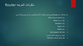 ‫الموجه‬ ‫مكونات‬Router
‫ال‬ ‫أن‬ ‫قلنا‬ ‫كما‬Router‫أساسي‬ ‫بشكل‬ ‫يحوي‬ ‫أنه‬ ‫أي‬ ‫للحاسوب‬ ‫األساسية‬ ‫المكونات‬ ‫نفس‬ ‫يحوي‬
.1‫المركزية‬ ‫المعالجة‬ ‫وحدة‬CPU
.2‫أساسية‬ ‫ذاكرة‬RAM
.3‫ذاكرة‬NVRAM
.4‫ذاكرة‬Flash
.5‫ذاكرة‬ROM
.6‫النقل‬ ‫نظام‬Bus System
.7‫والخرج‬ ‫الدخل‬ ‫واجهات‬ ‫من‬ ‫العديد‬
.8‫البينية‬ ‫الشبكات‬ ‫تشغيل‬ ‫نظام‬OSI
 