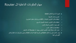 ‫الداخلية‬ ‫المكونات‬ ‫مهام‬‫لل‬Router
‫للذاكرة‬ ‫األساسية‬ ‫المهام‬RAM:
.1‫التوجيه‬ ‫جداول‬ ‫تخزين‬
.2‫ل‬ ‫المؤقت‬ ‫التخزين‬ ‫بذاكرة‬ ‫تحتفظ‬ARP(‫العناوين‬ ‫تحليل‬ ‫بروتوكول‬)
.3‫السريع‬ ‫للتحويل‬ ‫المؤقت‬ ‫التخزين‬ ‫بذاكرة‬ ‫تحتفظ‬
.4‫للحزم‬ ‫المؤقت‬ ‫التخزين‬ ‫بإجراء‬ ‫تقوم‬
.5‫الحزم‬ ‫انتظار‬ ‫بقوائم‬ ‫تحتفظ‬
.6‫ال‬ ‫بجهاز‬ ‫الخاص‬ ‫التكوين‬ ‫لملف‬ ‫مؤقتة‬ ‫ذاكرة‬ ‫توفر‬Router‫التشغيل‬ ‫أثناء‬
‫الذاكرة‬ ‫أن‬ ‫إلى‬ ‫اإلشارة‬ ‫يجدر‬RAM‫كبقية‬ ‫الموجه‬ ‫في‬‫الذواكر‬RAM‫التيار‬ ‫انقطاع‬ ‫عند‬ ‫محتوياتها‬ ‫وتمحى‬
‫عنها‬ ‫الكهربائي‬
 