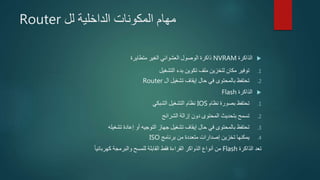 ‫الداخلية‬ ‫المكونات‬ ‫مهام‬‫لل‬Router
‫الذاكرة‬NVRAM‫متطايرة‬ ‫الغير‬ ‫العشوائي‬ ‫الوصول‬ ‫ذاكرة‬
.1‫التشغيل‬ ‫بدء‬ ‫تكوين‬ ‫ملف‬ ‫لتخزين‬ ‫مكان‬ ‫توفير‬
.2‫ال‬ ‫تشغيل‬ ‫إيقاف‬ ‫حال‬ ‫في‬ ‫بالمحتوى‬ ‫تحتفظ‬Router
‫الذاكرة‬Flash
.1‫نظام‬ ‫بصورة‬ ‫تحتفظ‬IOS‫الشبكي‬ ‫التشغيل‬ ‫نظام‬
.2‫الشرائح‬ ‫إزالة‬ ‫دون‬ ‫المحتوى‬ ‫بتحديث‬ ‫تسمح‬
.3‫تشغيله‬ ‫إعادة‬ ‫أو‬ ‫التوجيه‬ ‫جهاز‬ ‫تشغيل‬ ‫إيقاف‬ ‫حال‬ ‫في‬ ‫بالمحتوى‬ ‫تحتفظ‬
.4‫برنامج‬ ‫من‬ ‫متعددة‬ ‫إصدارات‬ ‫تخزين‬ ‫يمكنها‬ISO
‫الذاكرة‬ ‫تعد‬Flash‫أنواع‬ ‫من‬‫الذواكر‬‫كهربائيا‬ ‫والبرمجة‬ ‫للمسح‬ ‫القابلة‬ ‫فقط‬ ‫القراءة‬
 