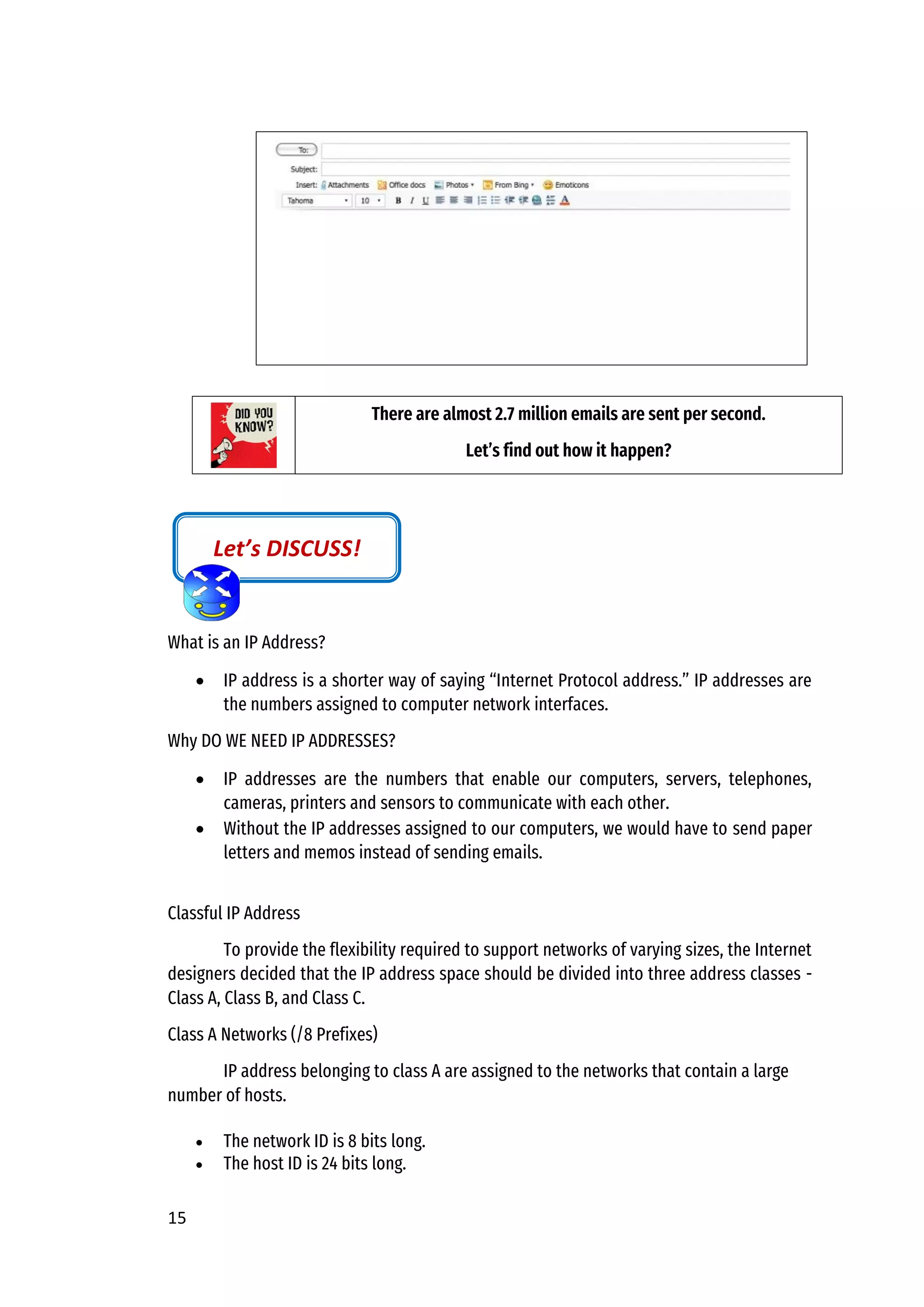 15
What is an IP Address?
• IP address is a shorter way of saying “Internet Protocol address.” IP addresses are
the numbers assigned to computer network interfaces.
Why DO WE NEED IP ADDRESSES?
• IP addresses are the numbers that enable our computers, servers, telephones,
cameras, printers and sensors to communicate with each other.
• Without the IP addresses assigned to our computers, we would have to send paper
letters and memos instead of sending emails.
Classful IP Address
To provide the flexibility required to support networks of varying sizes, the Internet
designers decided that the IP address space should be divided into three address classes -
Class A, Class B, and Class C.
Class A Networks (/8 Prefixes)
IP address belonging to class A are assigned to the networks that contain a large
number of hosts.
• The network ID is 8 bits long.
• The host ID is 24 bits long.
There are almost 2.7 million emails are sent per second.
Let’s find out how it happen?
Let’s DISCUSS!
 