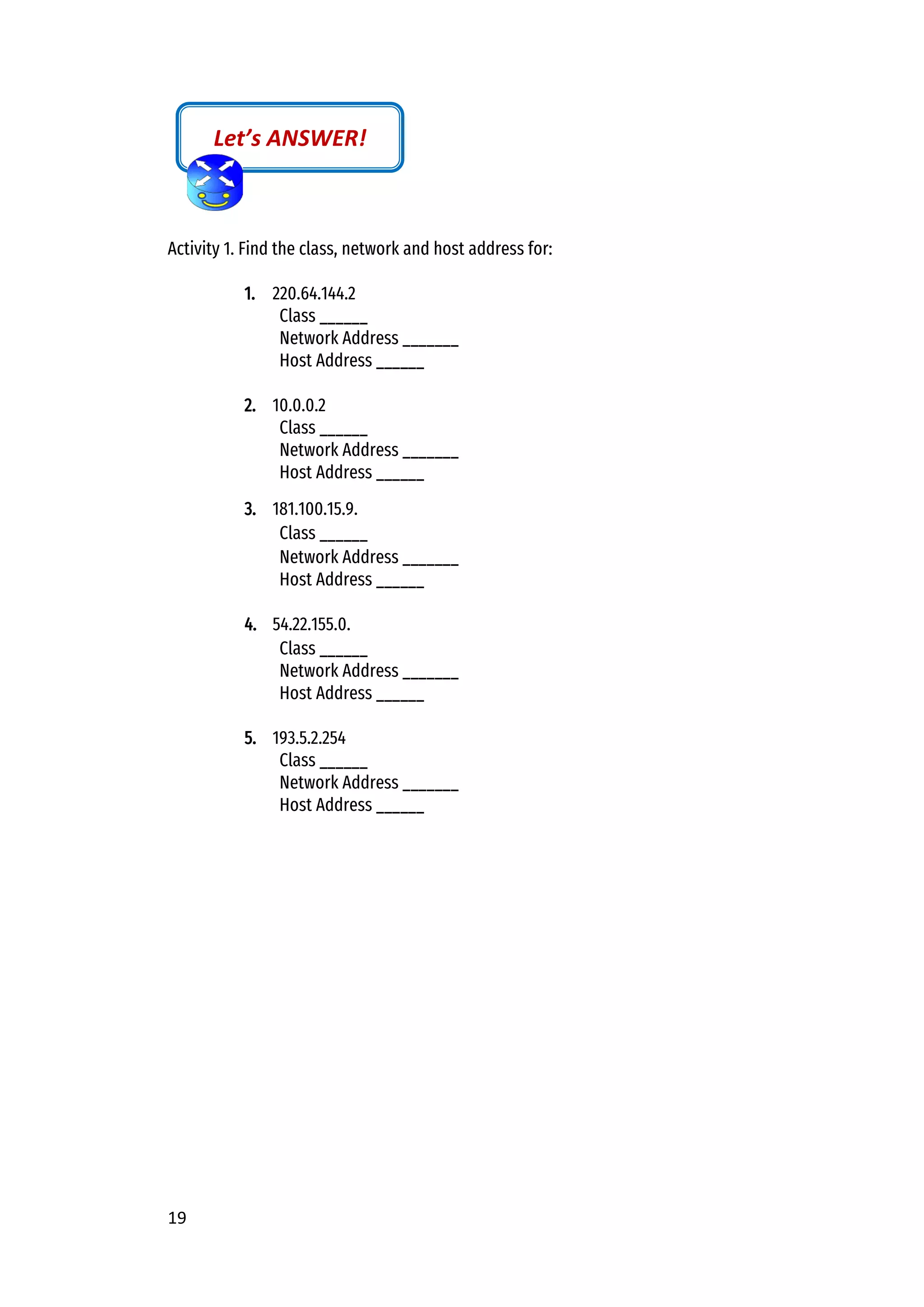 19
Activity 1. Find the class, network and host address for:
1. 220.64.144.2
Class ______
Network Address _______
Host Address ______
2. 10.0.0.2
Class ______
Network Address _______
Host Address ______
3. 181.100.15.9.
Class ______
Network Address _______
Host Address ______
4. 54.22.155.0.
Class ______
Network Address _______
Host Address ______
5. 193.5.2.254
Class ______
Network Address _______
Host Address ______
Let’s ANSWER!
 