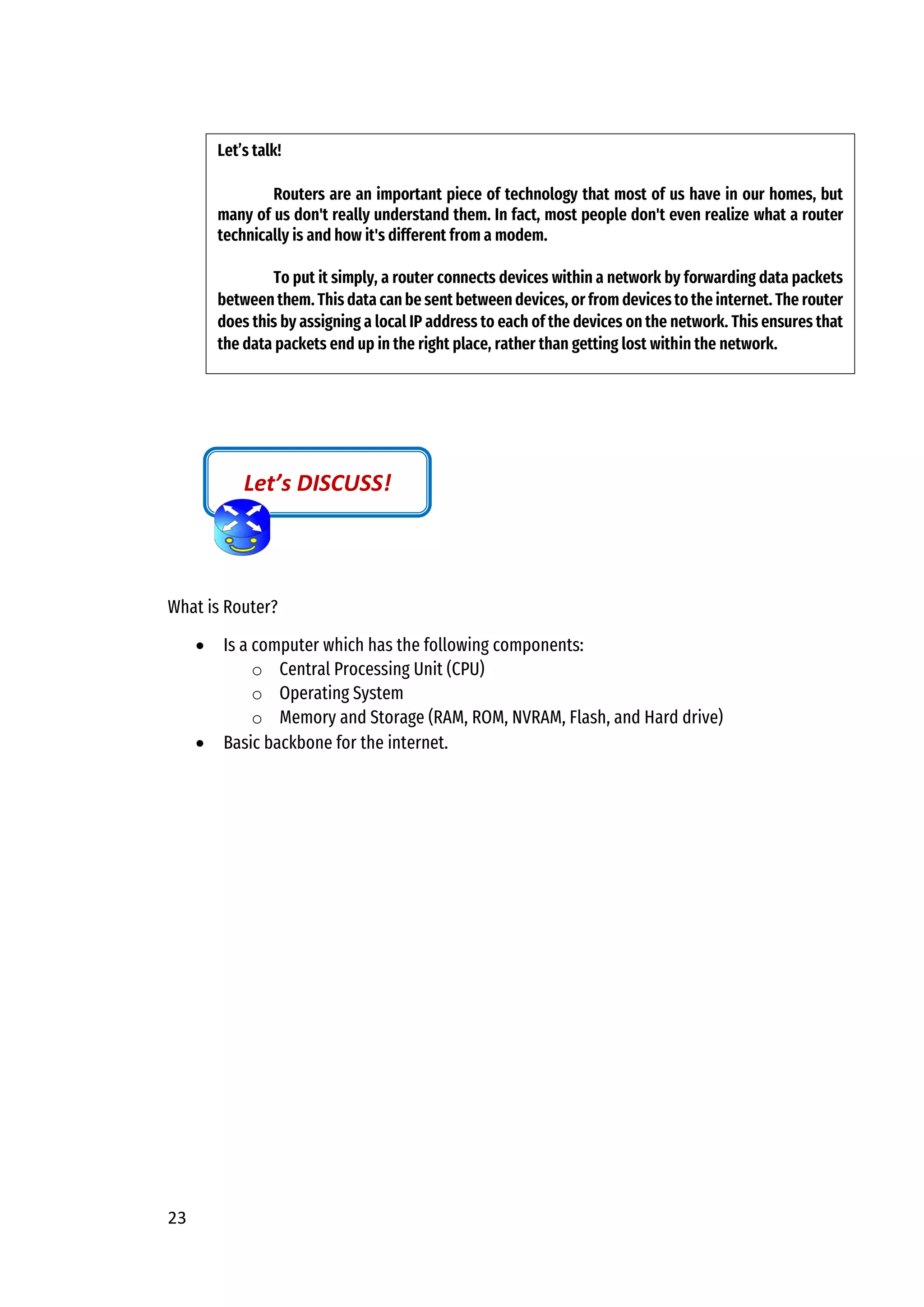 23
What is Router?
• Is a computer which has the following components:
o Central Processing Unit (CPU)
o Operating System
o Memory and Storage (RAM, ROM, NVRAM, Flash, and Hard drive)
• Basic backbone for the internet.
Let’s DISCUSS!
Let’s talk!
Routers are an important piece of technology that most of us have in our homes, but
many of us don't really understand them. In fact, most people don't even realize what a router
technically is and how it's different from a modem.
To put it simply, a router connects devices within a network by forwarding data packets
between them. This data can be sent between devices, or from devices to the internet. The router
does this by assigning a local IP address to each of the devices on the network. This ensures that
the data packets end up in the right place, rather than getting lost within the network.
 