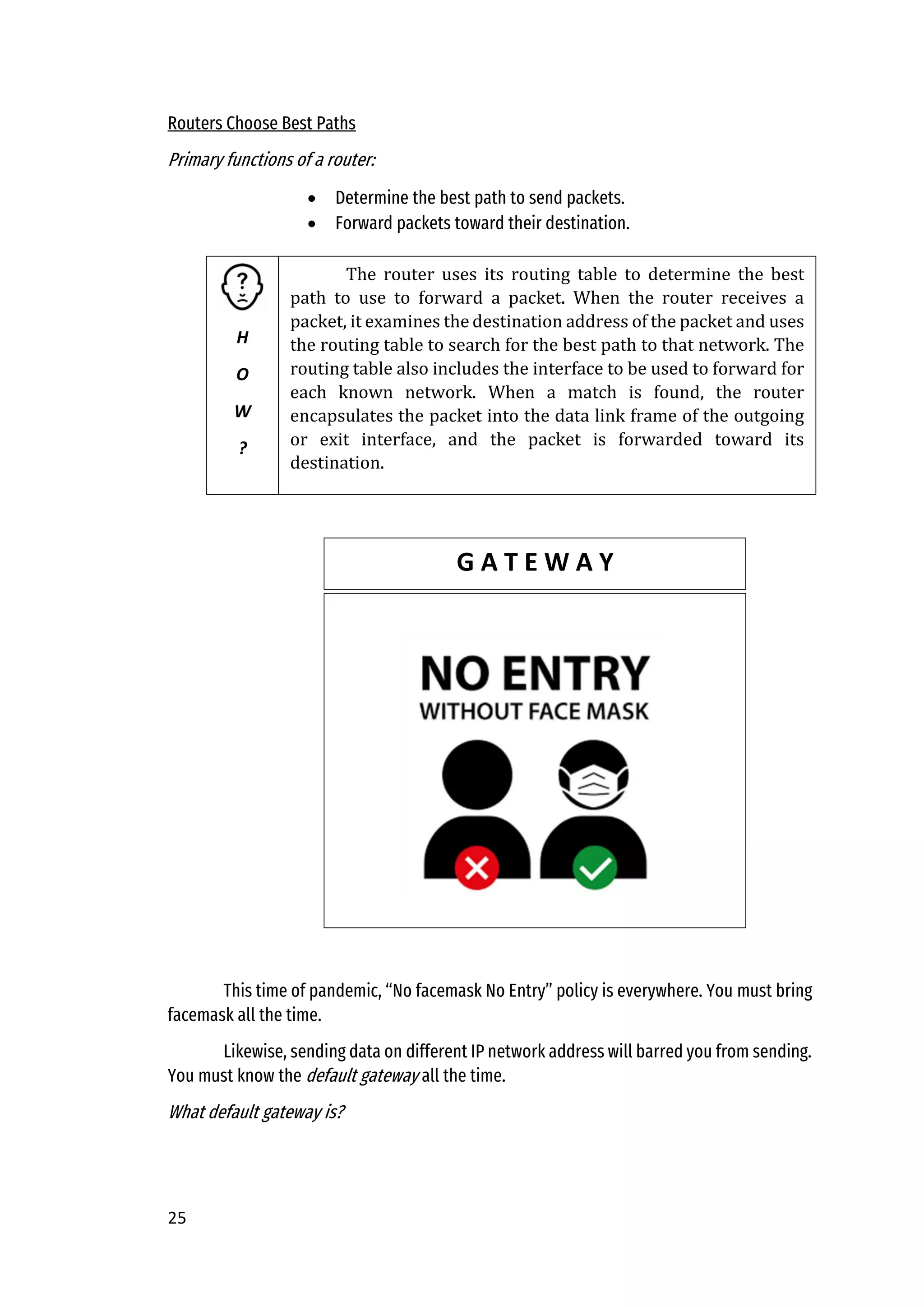 25
Routers Choose Best Paths
Primary functions of a router:
• Determine the best path to send packets.
• Forward packets toward their destination.
This time of pandemic, “No facemask No Entry” policy is everywhere. You must bring
facemask all the time.
Likewise, sending data on different IP network address will barred you from sending.
You must know the default gateway all the time.
What default gateway is?
H
O
W
?
The router uses its routing table to determine the best
path to use to forward a packet. When the router receives a
packet, it examines the destination address of the packet and uses
the routing table to search for the best path to that network. The
routing table also includes the interface to be used to forward for
each known network. When a match is found, the router
encapsulates the packet into the data link frame of the outgoing
or exit interface, and the packet is forwarded toward its
destination.
G A T E W A Y
 