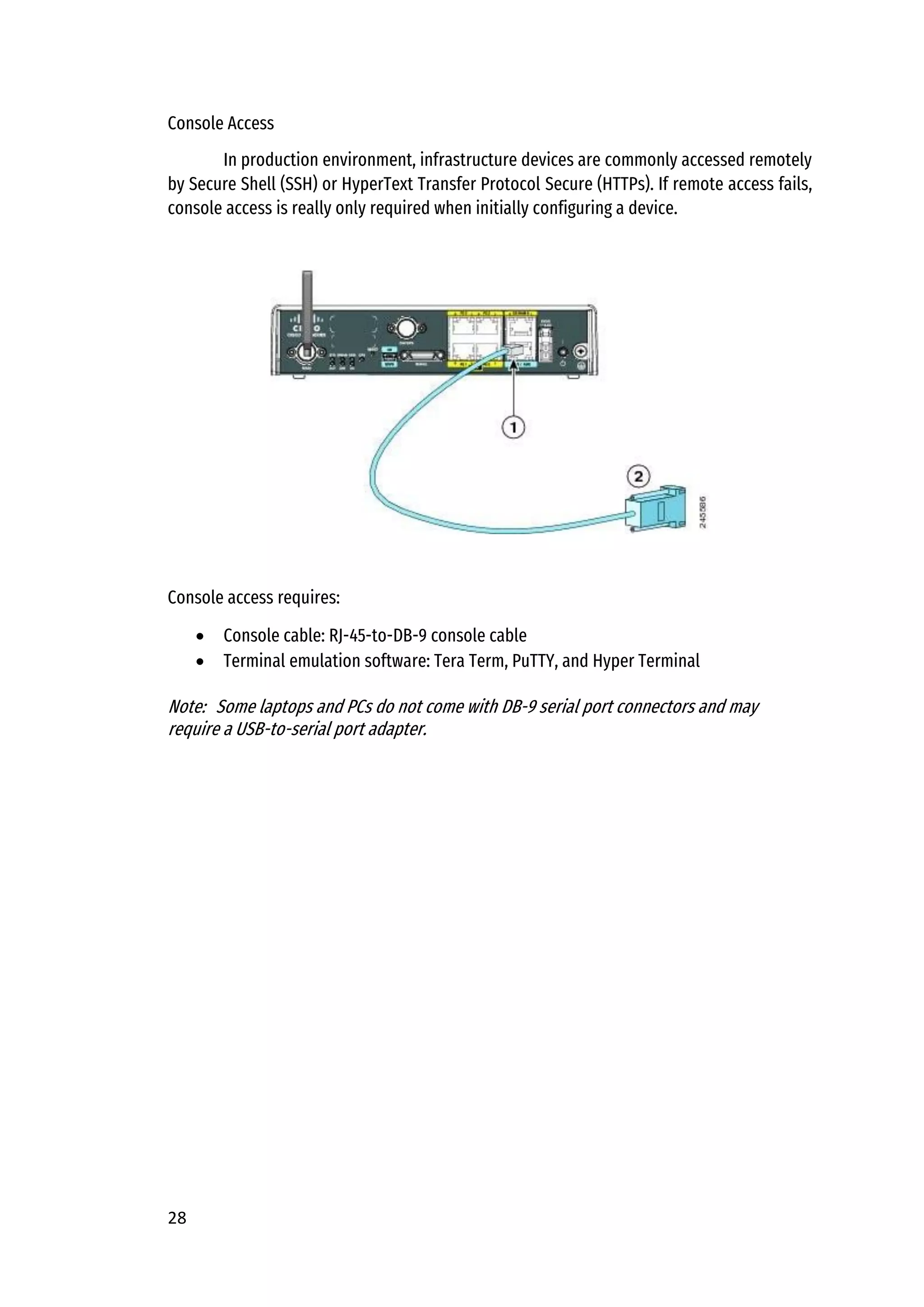 28
Console Access
In production environment, infrastructure devices are commonly accessed remotely
by Secure Shell (SSH) or HyperText Transfer Protocol Secure (HTTPs). If remote access fails,
console access is really only required when initially configuring a device.
Console access requires:
• Console cable: RJ-45-to-DB-9 console cable
• Terminal emulation software: Tera Term, PuTTY, and Hyper Terminal
Note: Some laptops and PCs do not come with DB-9 serial port connectors and may
require a USB-to-serial port adapter.
 