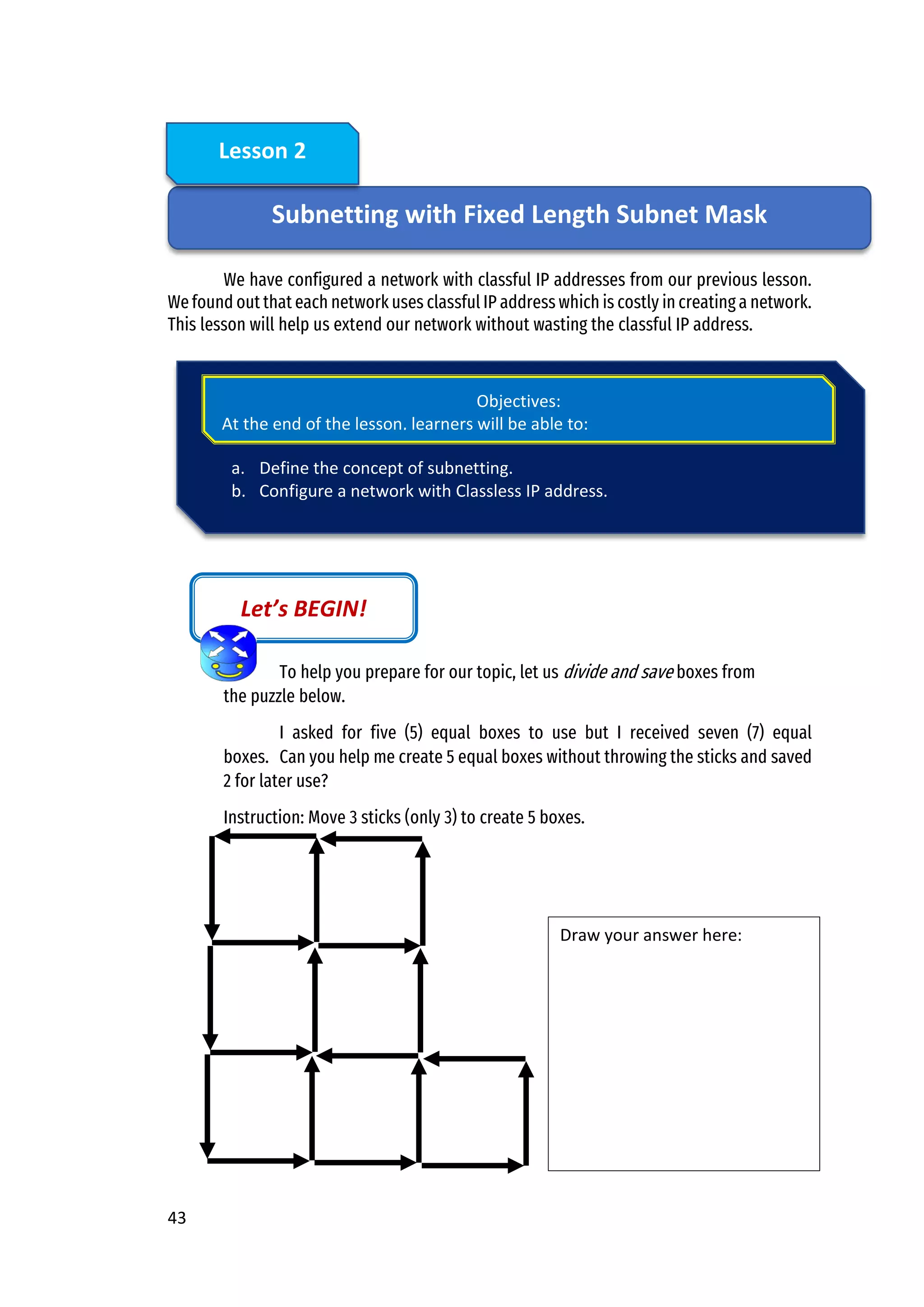 43
We have configured a network with classful IP addresses from our previous lesson.
We found out that each network uses classful IP address which is costly in creating a network.
This lesson will help us extend our network without wasting the classful IP address.
To help you prepare for our topic, let us divide and save boxes from
the puzzle below.
I asked for five (5) equal boxes to use but I received seven (7) equal
boxes. Can you help me create 5 equal boxes without throwing the sticks and saved
2 for later use?
Instruction: Move 3 sticks (only 3) to create 5 boxes.
Let’s BEGIN!
Draw your answer here:
Subnetting with Fixed Length Subnet Mask
Lesson 2
a. Define the concept of subnetting.
b. Configure a network with Classless IP address.
Objectives:
At the end of the lesson, learners will be able to:
 