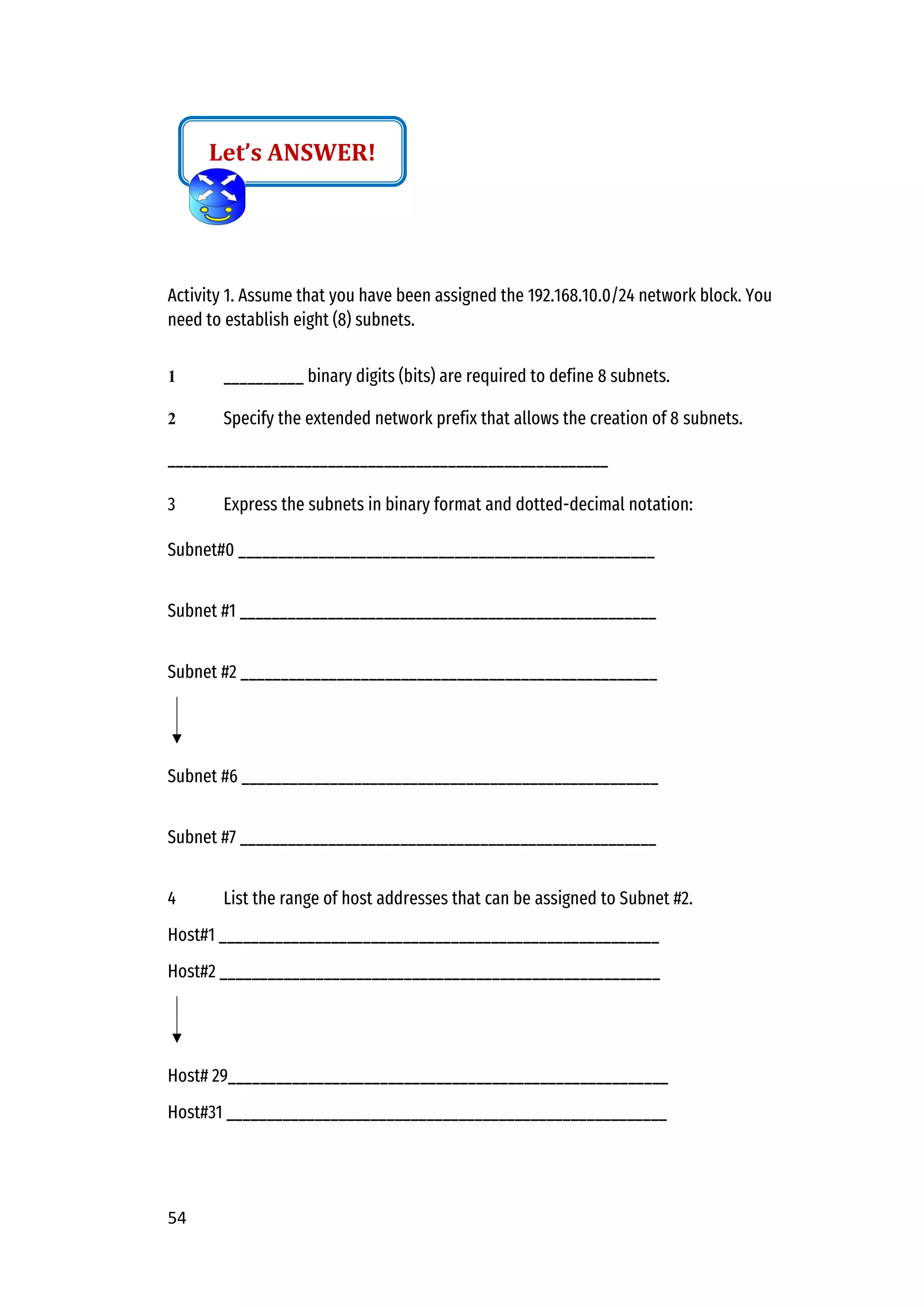 54
Activity 1. Assume that you have been assigned the 192.168.10.0/24 network block. You
need to establish eight (8) subnets.
1 __________ binary digits (bits) are required to define 8 subnets.
2 Specify the extended network prefix that allows the creation of 8 subnets.
_______________________________________________________
3 Express the subnets in binary format and dotted-decimal notation:
Subnet#0 ____________________________________________________
Subnet #1 ____________________________________________________
Subnet #2 ____________________________________________________
Subnet #6 ____________________________________________________
Subnet #7 ____________________________________________________
4 List the range of host addresses that can be assigned to Subnet #2.
Host#1 _______________________________________________________
Host#2 _______________________________________________________
Host# 29_______________________________________________________
Host#31 _______________________________________________________
Let’s ANSWER!
 