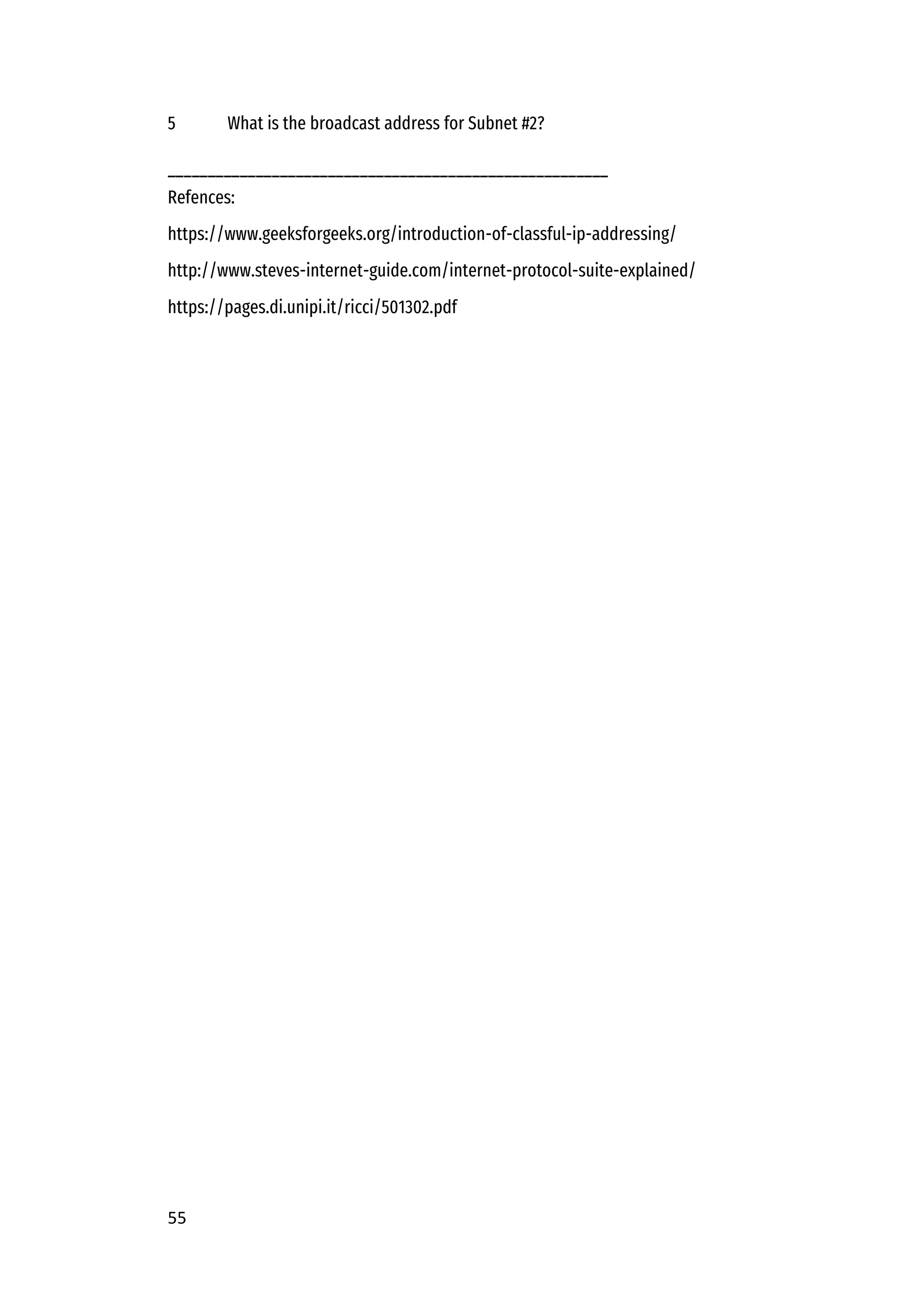 55
5 What is the broadcast address for Subnet #2?
_______________________________________________________
Refences:
https://www.geeksforgeeks.org/introduction-of-classful-ip-addressing/
http://www.steves-internet-guide.com/internet-protocol-suite-explained/
https://pages.di.unipi.it/ricci/501302.pdf
 