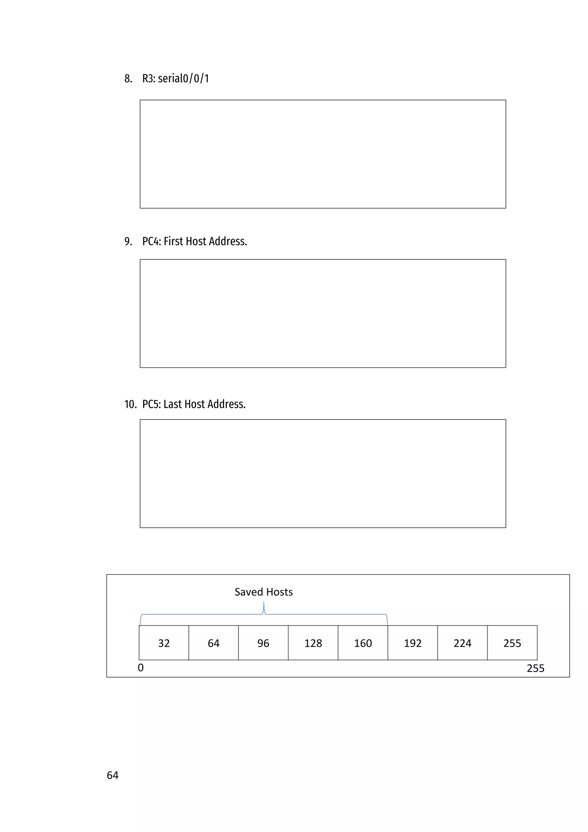 64
8. R3: serial0/0/1
9. PC4: First Host Address.
10. PC5: Last Host Address.
32 64 96 128 160 192 224 255
0
Saved Hosts
255
 