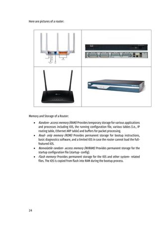 24
Here are pictures of a router:
Memory and Storage of a Router:
• Random- access memory (RAM): Provides temporary storage for various applications
and processes including IOS, the running configuration file, various tables (i.e., IP
routing table, Ethernet ARP table) and buffers for packet processing.
• Read- only memory (ROM): Provides permanent storage for bootup instructions,
basic diagnostics software, and a limited IOS in case the router cannot load the full-
featured IOS.
• Nonvolatile random- access memory (NVRAM): Provides permanent storage for the
startup configuration file (startup- config).
• Flash memory: Provides permanent storage for the IOS and other system- related
files. The IOS is copied from flash into RAM during the bootup process.
 