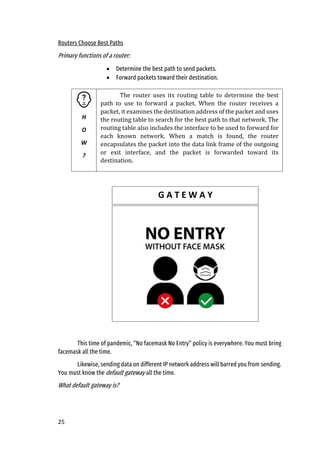25
Routers Choose Best Paths
Primary functions of a router:
• Determine the best path to send packets.
• Forward packets toward their destination.
This time of pandemic, “No facemask No Entry” policy is everywhere. You must bring
facemask all the time.
Likewise, sending data on different IP network address will barred you from sending.
You must know the default gateway all the time.
What default gateway is?
H
O
W
?
The router uses its routing table to determine the best
path to use to forward a packet. When the router receives a
packet, it examines the destination address of the packet and uses
the routing table to search for the best path to that network. The
routing table also includes the interface to be used to forward for
each known network. When a match is found, the router
encapsulates the packet into the data link frame of the outgoing
or exit interface, and the packet is forwarded toward its
destination.
G A T E W A Y
 