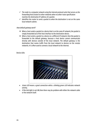 26
✓ The node in a computer network using the internet protocol suite that serves as the
forwarding host (router) to other networks when no other route specification
matches the destination IP address of a packet.
✓ Identifies the router to send a packet to when the destination is not on the same
local network subnet.
How default gateway work?
❖ When a host sends a packet to a device that is on the same IP network, the packet is
simply forwarded out of the host interface to the destination device.
❖ When a host sends a packet to a device on a different IP network, then the packet is
forwarded to the default gateway, because a host device cannot communicate
directly with devices outside of the local network. The default gateway is the
destination that routes traffic from the local network to devices on the remote
networks. It is often used to connect a local network to the internet.
Device LEDs
• Green LED means a good connection while a blinking green LED indicates network
activity.
• If the link light is not ON, then there may be problem with either the network cable
or the network itself.
 