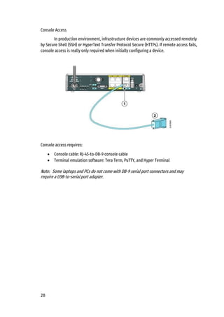 28
Console Access
In production environment, infrastructure devices are commonly accessed remotely
by Secure Shell (SSH) or HyperText Transfer Protocol Secure (HTTPs). If remote access fails,
console access is really only required when initially configuring a device.
Console access requires:
• Console cable: RJ-45-to-DB-9 console cable
• Terminal emulation software: Tera Term, PuTTY, and Hyper Terminal
Note: Some laptops and PCs do not come with DB-9 serial port connectors and may
require a USB-to-serial port adapter.
 