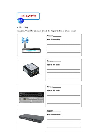 29
Activity 1. Essay
Instruction: Write Y if it is a router, N if not. Use the provided space for your answer.
Let’s ANSWER!
Answer: __________
How do you know?
_________________________________________
_________________________________________
_________________________________________
_________________________________________
Answer: __________
How do you know?
_________________________________________
_________________________________________
_________________________________________
_________________________________________
Answer: __________
How do you know?
_________________________________________
_________________________________________
_________________________________________
_________________________________________
Answer: __________
How do you know?
_________________________________________
_________________________________________
_________________________________________
_________________________________________
 