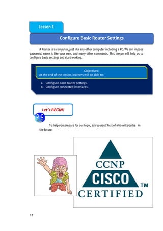 32
A Router is a computer, just like any other computer including a PC. We can impose
password, name it like your own, and many other commands. This lesson will help us to
configure basic settings and start working.
To help you prepare for our topic, ask yourself first of who will you be in
the future.
Let’s BEGIN!
Configure Basic Router Settings
Lesson 1
a. Configure basic router settings.
b. Configure connected interfaces.
Objectives:
At the end of the lesson, learners will be able to:
 