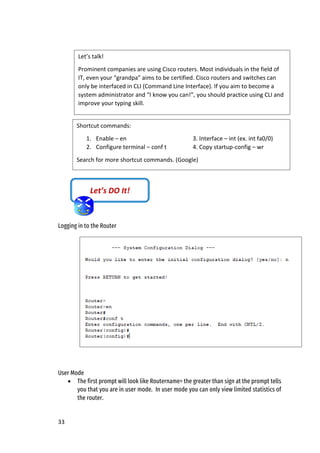 33
Logging in to the Router
User Mode
• The first prompt will look like Routername> the greater than sign at the prompt tells
you that you are in user mode. In user mode you can only view limited statistics of
the router.
Shortcut commands:
1. Enable – en 3. Interface – int (ex. int fa0/0)
2. Configure terminal – conf t 4. Copy startup-config – wr
Search for more shortcut commands. (Google)
Let’s DO It!
Let’s talk!
Prominent companies are using Cisco routers. Most individuals in the field of
IT, even your “grandpa” aims to be certified. Cisco routers and switches can
only be interfaced in CLI (Command Line Interface). If you aim to become a
system administrator and “I know you can!”, you should practice using CLI and
improve your typing skill.
 