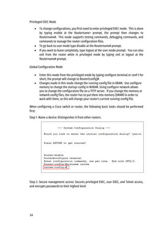 34
Privileged EXEC Mode
• To change configurations, you first need to enter privileged EXEC mode. This is done
by typing enable at the Routername> prompt, the prompt then changes to
Routername#. This mode supports testing commands, debugging commands, and
commands to manage the router configuration files.
• To go back to user mode type disable at the Routername# prompt.
• If you want to leave completely, type logout at the user mode prompt. You can also
exit from the router while in privileged mode by typing exit or logout at the
Routername# prompt.
Global Configuration Mode
• Enter this mode from the privileged mode by typing configure terminal or conf t for
short, the prompt will change to Router(config)#.
• Changes made in this mode change the running-config file in DRAM. Use configure
memory to change the startup-config in NVRAM. Using configure network allows
you to change the configuration file on a TFTP server. If you change the memory or
network config files, the router has to put them into memory (DRAM) in order to
work with them, so this will change your router's current running-config file.
When configuring a Cisco switch or router, the following basic tasks should be performed
first:
Step 1. Name a device: Distinguishes it from other routers.
Step 2. Secure management access: Secures privileged EXEC, user EXEC, and Telnet access,
and encrypts passwords to their highest level
 
