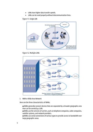 5
• LANs have higher data transfer speeds.
• LANs can be used properly without telecommunication lines.
Figure 1.1. Single LAN
Figure 1.2. Multiple LANs
2. WAN or Wide Area Network
Here are the three characteristics of WANs:
■ WANs generally connect devices that are separated by a broader geographic area
than can be served by a LAN.
■ WANs use the services of carriers, such as telephone companies, cable companies,
satellite systems, and network providers.
■ WANs use serial connections of various types to provide access to bandwidth over
large geographic areas.
 