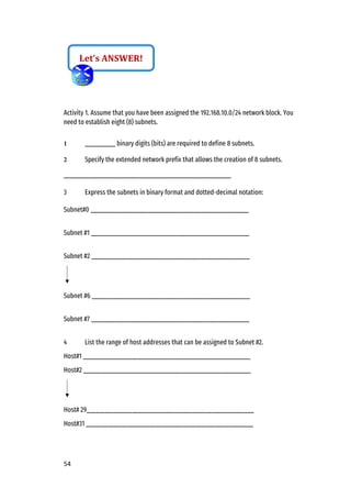 54
Activity 1. Assume that you have been assigned the 192.168.10.0/24 network block. You
need to establish eight (8) subnets.
1 __________ binary digits (bits) are required to define 8 subnets.
2 Specify the extended network prefix that allows the creation of 8 subnets.
_______________________________________________________
3 Express the subnets in binary format and dotted-decimal notation:
Subnet#0 ____________________________________________________
Subnet #1 ____________________________________________________
Subnet #2 ____________________________________________________
Subnet #6 ____________________________________________________
Subnet #7 ____________________________________________________
4 List the range of host addresses that can be assigned to Subnet #2.
Host#1 _______________________________________________________
Host#2 _______________________________________________________
Host# 29_______________________________________________________
Host#31 _______________________________________________________
Let’s ANSWER!
 