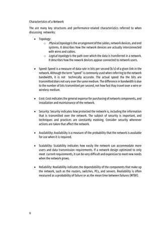 9
Characteristics of a Network
The are many key structures and performance-related characteristics referred to when
discussing networks:
• Topology:
o Physical topology is the arrangement of the cables, network devices, and end
systems. It describes how the network devices are actually interconnected
with wires and cables.
o Logical topology is the path over which the data is transferred in a network.
It describes how the nework devices appear connected to network users.
• Speed: Speed is a measure of data rate in bits per second (b/s) of a given link in the
network. Although the term “speed” is commonly used when referring to the network
bandwidth, it is not technically accurate. The actual speed tha the bits are
transmitted does not vary over the same medium. The difference in bandwidth is due
to the number of bits transmitted per second, not how fast thay travel over a wire or
wireless medium.
• Cost: Cost indicates the general expense for purchasing of network components, and
installation and maintainance of the network.
• Security: Security indicates how protected the network is, including the information
that is transmitted over the network. The subject of security is important, and
techniques and practices are constantly evolving. Consider security whenever
actions are taken that affect the network.
• Availability: Availability is a measure of the probability that the network is available
for use when it is required.
• Scalability: Scalability indicates how easily the network can accommodate more
users and data transmission requirements. If a network design optimized to only
meet current requirements, it can be very difficult and expensive to meet new needs
when the network grows.
• Reliability: Realiability indicates the dependability of the components that make up
the network, such as the routers, switches, PCs, and servers. Realiability is often
measured as a probability of failure or as the mean time between failures (MTBF).
 