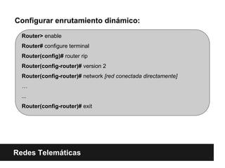 Router> enable
Router# configure terminal
Router(config)# router rip
Router(config-router)# version 2
Router(config-router)# network [red conectada directamente]
…
...
Router(config-router)# exit
Configurar enrutamiento dinámico:
Redes Telemáticas
 