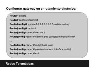 Router> enable
Router# configure terminal
Router(config)# ip route 0.0.0.0 0.0.0.0 [interface salida]
Router(config)# router rip
Router(config-router)# version 2
Router(config-router)# network [red conectada directamente]
…
Router(config-router)# redistribute static
Router(config-router)# passive-interface [interface salida]
Router(config-router)# exit
Configurar gateway en enrutamiento dinámico:
Redes Telemáticas
 
