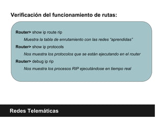 Verificación del funcionamiento de rutas:
Redes Telemáticas
Router> show ip route rip
Muestra la tabla de enrutamiento con las redes “aprendidas”
Router> show ip protocols
Nos muestra los protocolos que se están ejecutando en el router
Router> debug ip rip
Nos muestra los procesos RIP ejecutándose en tiempo real
 