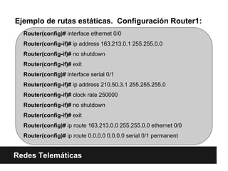 Ejemplo de rutas estáticas. Configuración Router1:
Redes Telemáticas
Router(config)# interface ethernet 0/0
Router(config-if)# ip address 163.213.0.1 255.255.0.0
Router(config-if)# no shutdown
Router(config-if)# exit
Router(config)# interface serial 0/1
Router(config-if)# ip address 210.50.3.1 255.255.255.0
Router(config-if)# clock rate 250000
Router(config-if)# no shutdown
Router(config-if)# exit
Router(config)# ip route 163.213.0.0 255.255.0.0 ethernet 0/0
Router(config)# ip route 0.0.0.0 0.0.0.0 serial 0/1 permanent
 