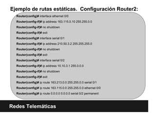 Ejemplo de rutas estáticas. Configuración Router2:
Redes Telemáticas
Router(config)# interface ethernet 0/0
Router(config-if)# ip address 163.115.0.10 255.255.0.0
Router(config-if)# no shutdown
Router(config-if)# exit
Router(config)# interface serial 0/1
Router(config-if)# ip address 210.50.3.2 255.255.255.0
Router(config-if)# no shutdown
Router(config-if)# exit
Router(config)# interface serial 0/2
Router(config-if)# ip address 10.10.3.1 255.0.0.0
Router(config-if)# no shutdown
Router(config-if)# exit
Router(config)# ip route 163.213.0.0 255.255.0.0 serial 0/1
Router(config)# ip route 163.115.0.0 255.255.0.0 ethernet 0/0
Router(config)# ip route 0.0.0.0 0.0.0.0 serial 0/2 permanent
 