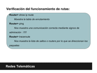 Verificación del funcionamiento de rutas:
Redes Telemáticas
Router> show ip route
Muestra la tabla de enrutamiento
Router> ping
Nos muestra una comunicación correcta mediante signos de
admiración : !!!!!
Router> traceroute
Nos muestra la lista de saltos o routers por lo que se direccionan los
paquetes
 