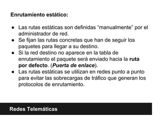 Enrutamiento estático:
● Las rutas estáticas son definidas “manualmente” por el
administrador de red.
● Se fijan las rutas concretas que han de seguir los
paquetes para llegar a su destino.
● Si la red destino no aparece en la tabla de
enrutamiento el paquete será enviado hacia la ruta
por defecto. (Puerta de enlace).
● Las rutas estáticas se utilizan en redes punto a punto
para evitar las sobrecargas de tráfico que generan los
protocolos de enrutamiento.
Redes Telemáticas
 