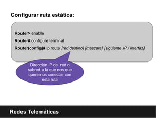 Configurar ruta estática:
Redes Telemáticas
Router> enable
Router# configure terminal
Router(config)# ip route [red destino] [máscara] [siguiente IP / interfaz]
Dirección IP de red o
subred a la que nos que
queremos conectar con
esta ruta
 